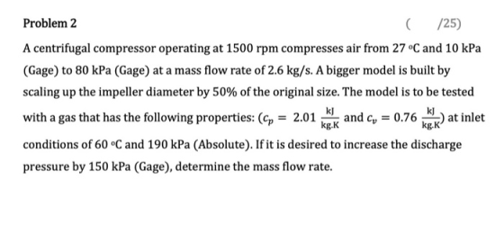 Problem 2 C /25) A centrifugal compressor operating at 1500 rpm compresses air from 27 °C and 10 kPa (Gage) to 80 kPa (Gage)