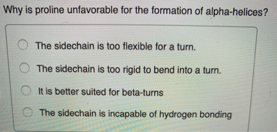 Why is proline unfavorable for the formation of alpha-helices? The sidechain is too flexible for a turn. The sidechain is too