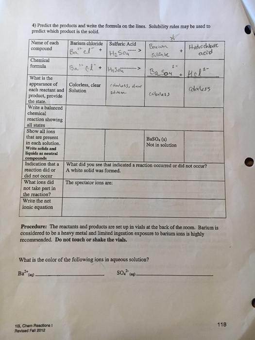 4) Predict the products and write the formula on the lines. Solubility rules may be used to predict which product is the solid. Name of each Barium chloride Sulfuric Acid compound B HS04sul oni acid Chemical formula What is the appearance of Colorless, clear , d each reactant and Solution com|ジ product, provide the state. Write a balanced chemical reaction showing all states Show all ions that are present in each solution. Write solids and liquids as neutral BaSO4 (s) Not in solution compounds Indication that a What did you see that indicated a reaction oocutred or did not occur? reaction did or A white solid was formed. did not occur What ions did The spectator ions are: not take part in the reaction? Write the net ionic equation Procedure: The reactants and products are set up in vials at the back of the room. Barium is considered to be a heavy metal and limited ingestion exposure to barium ions is highly recommended. Do not touch or shake the vials. What is the color of the following ions in aqueous solution? 2- Ba) 118 10L Cem Reactions l Revised Fall 2012