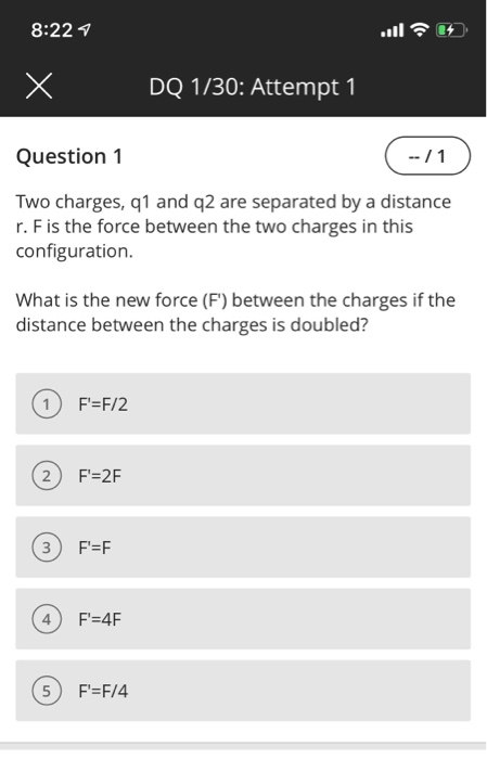 8:22 DQ 1/30: Attempt 1 Question 1 Two charges, q1 and q2 are separated by a distance r. F is the force between the two charges in this configuration. What is the new force (F) between the charges if the distance between the charges is doubled? 2) F-2F 3 F-F 4F-4F 5) F-F/4