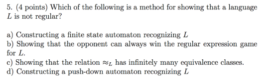 5. (4 points) Which of the following is a method for showing that a language L is not regular? a) Constructing a finite state automaton recognizing L b) Showing that the opponent can always win the regular expression game for L. c) Showing that the relation NL has infinitely many equivalence classes d) Constructing a push-down automaton recognizing L