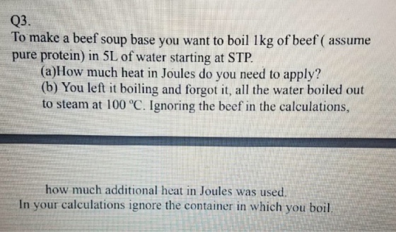 Q3. To make a beef soup base you want to boil 1kg of beef ( assume pure protein) in 5L of water starting at STP (a)How much heat in Joules do you need to apply? (b) You left it boiling and forgot it, all the water boiled out to steam at 100 °C. Ignoring the beef in the calculations, how much additional heat in Joules was used In your calculations ignore the container in which you boil