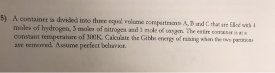 5) A container is divided into three equal volume compartments A, B and C that are flled with 4 moles of hydrogen, 3 moles of nitrog constant temperature of 300K. Calculate the Gibbs energy of mixing when the two partitions are removed. Assume perfect behavior.