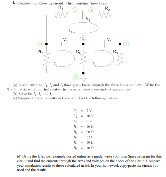 4. Consider the following circuit, which contains three loops: (a) Assign currents, 1, 12 and Is flowing clockwise through the three loops as shown. Write the 3 x 3 matrix equation that relates the currents, resistances and voltage sources (b) Solve for 1, 12 and I3 (c) Suppose the components in the circuit had the following values: V2 = 10V R1-1012 20 S2 R4-1012 R5-1012 (d) Using the LTspicel example posted online as a guide, write your own Spice program for this circuit and find the currents through the arms and voltages on the nodes of the circuit. Compare your simulation results to those calculated in (c). In your homework copy/paste the circuit you used and the results