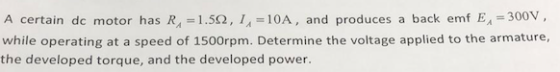 A certain dc motor has R,-1.5Ω, 1,-10A, and produces a back emf EA-300V. while operating at a speed of 1500rpm. Determine the voltage applied to the armature, the developed torque, and the developed power 104 e ge applied to the an