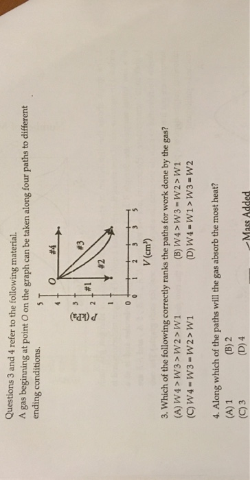 Questions 3 and 4 refer to the following material. A gas beginning at point O on the graph can be taken along four paths to different ending conditions. O #4 #3 #1 #2 v (cm2) 3. Which of the following correctly ranks the paths for work done by the gas? (A) W4> W3> W2> W1 4. Along which of the paths will the gas absorb the most heat? (A) 1 (C)3 5 (B) 2 (D) 4 Mass Added