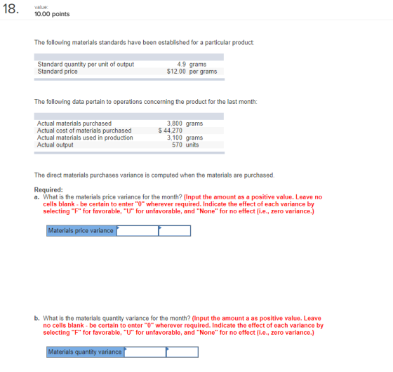 10.00 points The following materials standards have been established for a particular product: Standard quantity per unit of output Standard price 4.9 grams $12.00 per grams The following data pertain to operations concerning the product for the last month 3,800 grams Actual materials purchased Actual cost of materials purchased Actual materials used in production Actual output S 44,270 3,100 grams 570 units The direct materials purchases variance is computed when the materials are purchased Required a. What is the materials price variance for the month? (Input the amount as a positive value. Leave no cells blank - be certain to enter O wherever required. Indicate the effect of each variance by selecting F for favorable, U for unfavorable, and None for no effect (i.e., zero variance.) Materials price variance b. What is the materials quantity variance for the month? (Input the amount a as positive value. Leave no cells blank - be certain to enter O wherever required. Indicate the effect of each variance by selecting F for favorable, U for unfavorable, and None for no effect (i.e., zero variance.) Materials quantity variance