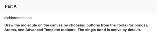 Part A dichloromethane Draw the molecule on the canvas by choosing buttons from the Tools (for bonds), Atoms, and Advanced Te