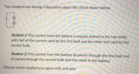 Two students are having a discussion about the circuit shown below. Student 1: The current from the battery is equally shared