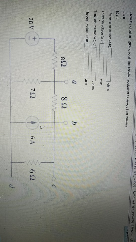 i ucour se-Id=-3 / 7533-1 &contenti d--4957009-1 &step-null Given the circuit in Figure 2, obtain the Thevenin equivalent as viewed from terminals: a)a-b b) cd Thevenin resistance (a-b Thevenin voltage (a-b) Thevenin resistance (c-d) Thevenin voltage (c-d) ohms ,volts 8Ω 71.2 6 6Ω 28 V