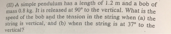 (II) A simple pendulum has a length of 1.2 m mass 0.8 kg. It is released at 90° to the vertical. What is the speed of the bob and the tension in the string when (a) the string is vertical, and (b) when the string is at 370 to the vertical? and a bob of