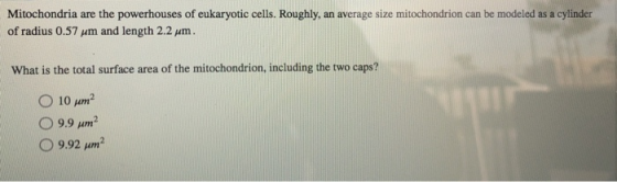 Mitochondria are the powerhouses of eukaryotic cells. Roughly, an average size mitochondrion can be modeled as a cylinder of radius 0.57 μm and length 2.2 μm. What is the total surface area of the mitochondrion, including the two caps? 010 μη? 9.9 μη?