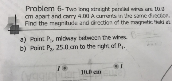 Problem 6- Two long straight parallel wires are 10.0 cm apart and carry 4.00 A currents in the same direction. Find the magnitude and direction of the magnetic field at a) Point Pu, midway between the wires. b) Point P2, 25.0 cm to the right of P1 10.0 cm