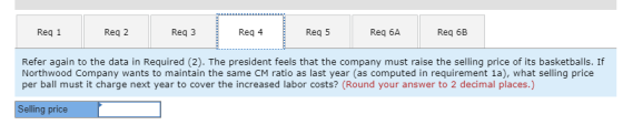 Req 1 Req 2 Req 3 Req 4 Req 5 Req 6A Req 6B Refer again to the data in Required (2). The president feels that the company must raise the selling price of its basketballs. If Northwood Company wants to maintain the same CM ratio as last year (as computed in requirement 1a), what selling price per ball must it charge next year to cover the increased labor costs? (Round your answer to 2 decimal places.) Selling price