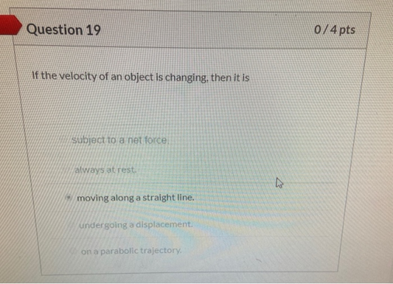Question 19 0/4 pts Af the velocity of an object is changing, then it is subject to a net force, always at rest. moving along