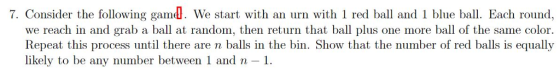 7. Consider the following gamd. We start with an urn with 1 red ball and 1 blue ball. Each round, we reach in and grab a ball at random, then return that ball plus one more ball of the same color. Repeat this process until there are n balls in the bin. Show that the number of red balls is equally likely to be any number between 1 and n-1