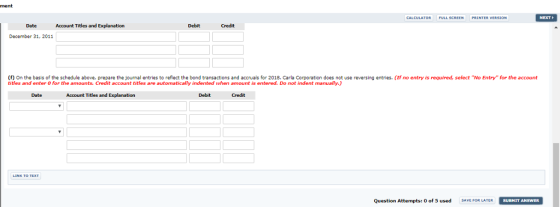 ment FULL SCREEN PRI INTER VERSION Date Account Titles and Explanation Debit Credit Dacember 31, 2011 (f) On the basis of the schedule above, prepare the journal entries to reflect the bond transactions and accruals for 2018. Carla Corporation does not use reversing entries. (If no entry is required, select No Entry for the account titles and enter o for the amounts. Credit account titles are automatically indented when amount is entered. Do not indent manually.) Date Account Titles and Explanation Debit Credit Question Attempts: 0 of 5 usedSFOR LATER SUBMIT ANSWER