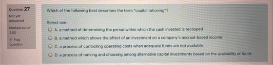 Question 27 Which of the following best describes the term capital rationing? Not yet answered Marked out of 2.00 Flag ques