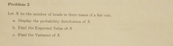 Problem2 Let X be the number of heads in three tosses of a fair coin. a. Display the probability distribution of X b. Find th