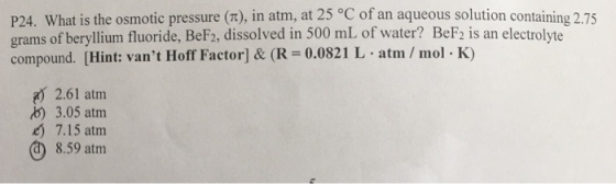 P24. What is the osmotic pressure π), in atm, at 25 °C of an aqueous solution containing 2.75 grams of beryllium fluoride, BeF2, dissolved in 500 mL of water? BeF2 is an electrolyte compound. [Hint: vant Hoff Factor] & (R 0.0821 L atm/mol K) 2.61 atm b) 3.05 atm 7.15 atm 8.59 atm