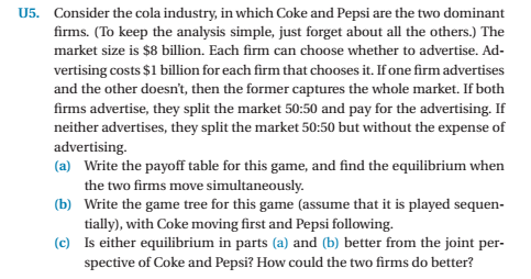 U5. Consider the cola industry, in which Coke and Pepsi are the two dominant firms. (To keep the analysis simple, just forget about all the others.) The market size is $8 billion. Each firm can choose whether to advertise. Ad- vertising costs $1 billion for each firm that chooses it. If one firm advertises and the other doesnt, then the former captures the whole market. If both firms advertise, they split the market 50:50 and pay for the advertising. If neither advertises, they split the market 50:50 but without the expense of advertising (a) Write the payoff table for this game, and find the equilibrium when the two firms move simultaneously Write the game tree for this game (assume that it is played sequen- tially), with Coke moving first and Pepsi following. Is either equilibrium in parts (a) and (b) better from the joint per- spective of Coke and Pepsi? How could the two firms do better? (b) (c)