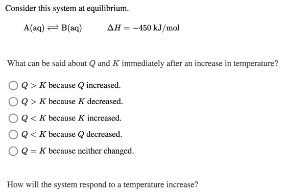 Consider this system at equilibrium. A(aq) = B(aq) AH = -450 kJ/mol What can be said about Q and K immediately after an incre