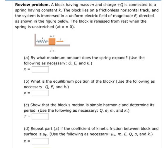 Review problem. A block having mass m and charge +Q is connected to a spring having constant k. The block lies on a frictionless horizontal track, and the system is immersed in a uniform electric field of magnitude E, directed as shown in the figure below. The block is released from rest when the spring is unstretched (at x0) (a) By what maximum amount does the spring expand? (Use the following as necessary: Q, E, and k.) (b) What is the equilibrium position of the block? (Use the following as necessary: Q, E, and k.) (c) Show that the blocks motion is simple harmonic and determine its period. (Use the following as necessary: Q, e, m, and k.) (d) Repeat part (a) if the coefficient of kinetic friction between block and surface is Hk. (Use the following as necessary: k, m, E, Q, g, and k.)