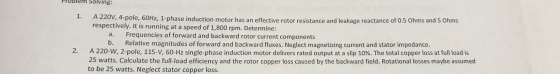 Problem Solving: 1. A 220V, 4-pole, 60Hz, 1-phase induction motor has an effective rotor resistance and leakage reactance of