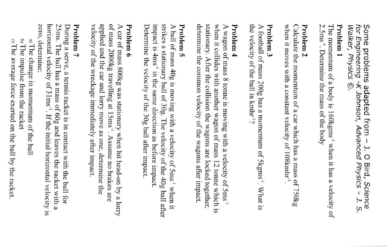 Some problems adapted from . O Bird, Science for Engineering -K Johnson, Advanced Physics -. S Walker, Physics O. Problem 1 The momentum of a body is 160kgms when it has a velocity of 2.5ms. Determine the mass of the body Problem 2 Calculate the momentum of a car which has a mass of 750kg when it moves with a constant velocity of 108kmhr Problem 3 A football of mass 200g has a momentum of 5kgms. What is the velocity of the ball in kmhr? Problem4 A wagon of mass 8 tonne is moving with a velocity of 5ms when it collides with another wagon of mass 12 tonne which is stationary. After the collision the wagons are locked together, determine the common velocity of the wagons after impact. Problem 5 A ball of mass 40g is moving with a velocity of 5ms when it strikes a stationary ball of 30g. The velocity of the 40g ball after impact is 4ms in the same direction as before impact. Determine the velocity of the 30g ball after impact. Problem 6 A car of mass 800kg was stationary when hit head-on by a lorry of mass 2000kg travelling at 15ms. Assume no brakes are applied and the car and lorry move as one, determine the velocity of the wreckage immediately after impact. Problem7 During a serve, a tennis racket is in contact with the ball for 25ms. The ball has a mass of 60g and leaves the racket with a horizontal velocity of 31ms1. If the initial horizontal velocity is zero, determine: a) The change in momentum of the ball b) The impulse from the racket o) The average force exerted on the ball by the racket.
