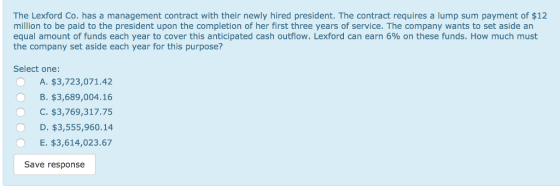 The Lexford Co. has a management contract with their newly hired president. The contract requires a lump sum payment of $12 million to be paid to the president upon the completion of her first three years of service. The company wants to set aside an equal amount of funds each year to cover this anticipated cash outflow. Lexford can earn 6% on these funds. How much must the company set aside each year for this purpose? Select one OA. $3,723,071.42 B. $3,689,004.16 O C. $3,769,317.75 O D. $3,555,960.14 E. $3,614,023.67 Save response