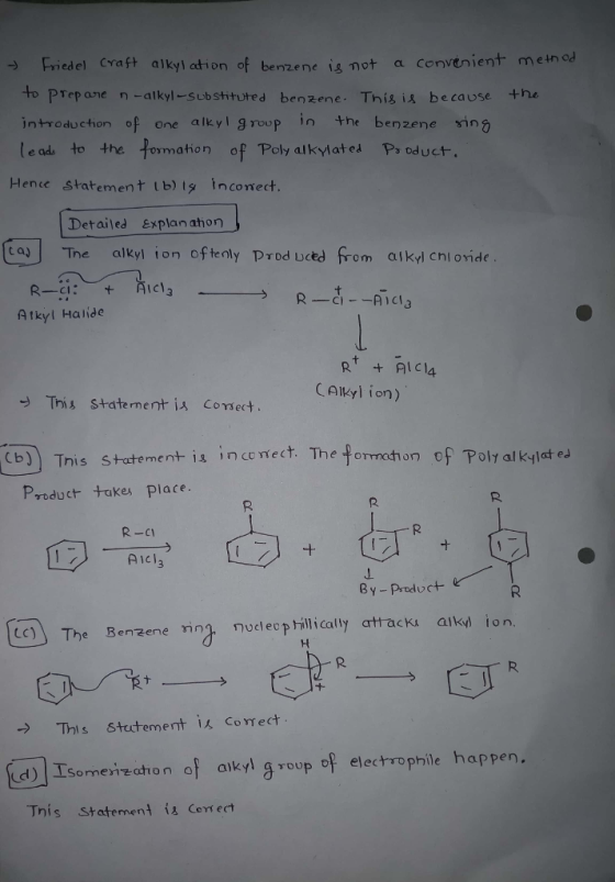 Friedel Craft alkyl ation of benze ne is not a convenient meinod to PTep ane n -alkyl-substituted benzene. This is because he introduction of one alkyl g roup in the benzene ing le adu to the fomation of Poly alkylat Hence statement lb) s inconect. d Ps oduct. Detailed explan ahon [tas」 Tre alkyl ion oftenly produced from alkdcnl o įde Atkyl Halide RRICA CAlkyl ion) This staternent is Comsect b) Tnis stutement- is inconect. The fnoof Poly al klat ed Product takes place. R-c1 Aicl3 By Product CC The Benzene ing nllaracki aky ion. -> This statement correct d Isomeireation of aikyl g roup of electrophile happen, This Statement is Cerrect