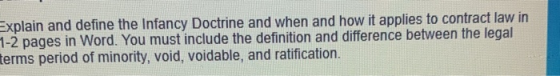 Explain and define the Infancy Doctrine and when and how it applies to contract law in 1-2 pages in Word. You must include th