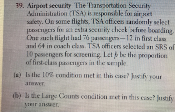 39. Airport security The Transportation Security Administration (TSA) is responsible for airport safety. On some flights, TSA officers randomly select passengers for an extra security check before boarding One such flight had 76 passengers-12 in first class and 64 in coach class. TSA officers selected an SRS of 10 passengers for screening. Let p be the proportion of first-class passengers in the sample Is the 10% condition met in this case? Justify your answer (a) (b) Is the Large Counts condition met in this case? Justify your answer.