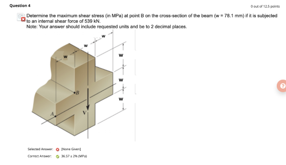 Question 4 O out of 12.5 points X Determine the maximum shear stress in MPa) at point B on the cross-section of the beam (w =