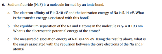 6. Sodium fluoride (NaF is a molecule formed by an ionic bond. a. The electron affinity of F is 3.40 eV and the ionization energy of Na is 5.14 eV. What is the transfer energy associated with this bond? b. The equilibrium separation of the Na and F atoms in the molecule is ro 0.193 nm. What is the electrostatic potential energy of the atoms? c. The measured dissociation energy of NaF is 4.99 eV. Using the results above, what is the enrgy associated with the repulsion between the core electrons of the Na and F atoms?