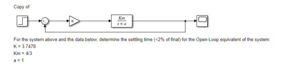 Copy of Km s+ a For the system above and the data below, determine the settling time (<2% of final) for the Open-Loop equivalent of the system: K 3.7478 Km 4/3 a 1
