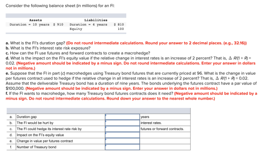 Consider the following balance sheet (in millions) for an FI: Assets Duration = 10 years $ 910 Liabilities Duration = 4 years