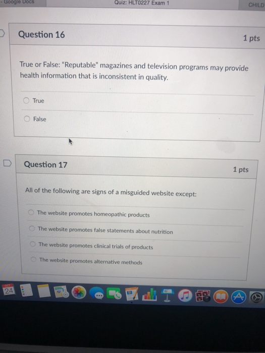 e Docs Quiz: HLT0227 Exam 1 CHILD Question 16 1 pts r False: Reputable magazines and television programs may provide health information that is inconsistent in quality. ○True False D | Question 17 1 pts All of the following are signs of a misguided website except: O The website promotes homeopathic products O The website promotes false statements about nutrition The website promotes clinical trials of products The website promotes alternative methods