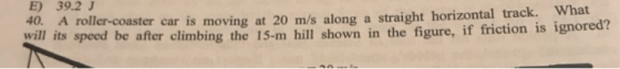 E) 39.2 J What 40. A roller-coaster car is moving at 20 m/s along a straight horizontal track. will its speed be after climbi