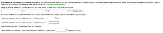Requirement 4. The company is considering an expansion that will increase fixed costs by 40% and variable costs by $2.00 per