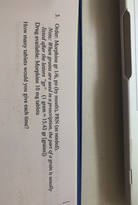 3. Order: Morphine gr 1/6, po (by mouth), PRN (as needed). Note: When grains are used in a prescription, the part of a grain is usually listed after the letters gr (1 gram 15.43 gr [grains]) Drug available: Morphine 10 mg tablets How many tablets would you give each time?