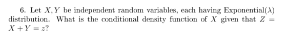 6. Let X, Y be independent random variables, each having Exponential(A) distribution. What is the conditional density function of X given that Z =