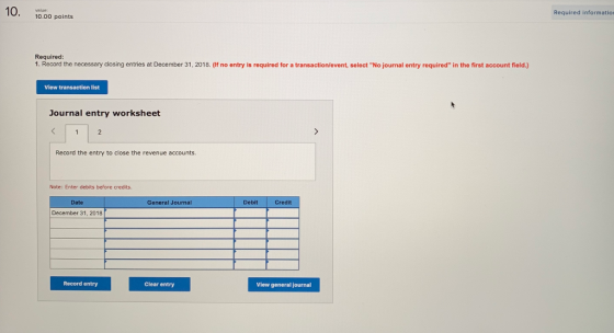 10. Required informatio 10.00 points Required: 1. Record the necessary closing entries at December 31, 2018. (If no entry is required for a transaction/event, select No journal entry required in the first account field.) View transaction list Journal entry worksheet Record the entry to close the revenue accounts. Note: Enter debits before credits Date General Journal Debit Credit December 31, 2018 Record entry Clear entry View general journal