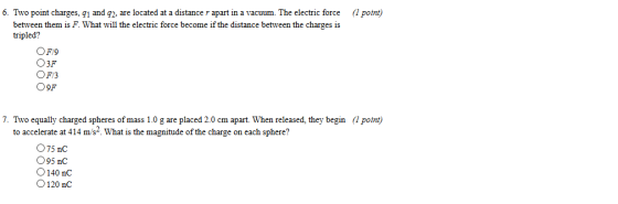 6. Two point charges, g1 and q2, are located at a distance r apart in a vacuum. The electric force (1 point) between them is F. What will the electric force become if the distance between the charges is tripled? O3F OF/3 O9F 7. Two equally charged spheres of mass 1.0 g are placed 2.0 cm apart. When released, they begin (1 point) to accelerate at 414 m/s. What is the magnitude of the charge on each sphere? O75 nC 95 nC O140 nC O120 nC