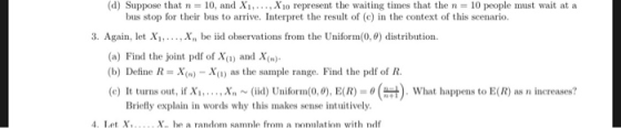 (d) Suppose that n-10, and Xi Xio represent the waiting times that the 10 people must wait at a bus stop for their bus to arrive. Interpret the result of (c) in the context of this scenario be iid observations from the Uniform(0,0) distribution. 3. Again, let X..., X (a) Find the joint pdf of Xu) and X() (b) Define R = X(n)-X(1) as the sample range. Find the pdf of R. (e) It turns out, if X x.~ (id) Unik rn (0 e). E(R)-θ (m). What happens to E(R) a increases? Briefly explain in words why this makes sense intuitively 4、 Let x, X. he a random samile from a nonplation with ndf