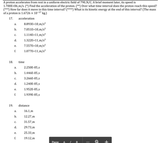 A proton accelerates from rest in a uniform electric field of 790,N/C. A brief moment later, its speed is 1.700E+06.m/s. ( Find the acceleration of the proton. *) Over what time interval does the proton reach this speed? (***) How far does it move in this time interval?() What is its kinetic energy at the end of this interval? (The mass of a proton is 1.6726 x 10-27 kg.) 17. acceleration a. 8.893E+10 m/s2 b. 7.051E+10.m/s2 c. 1.114E+11.m/s2 d. 1.322E+11.m/s2 e. 7.557E+10.m/s2 f. 1.077E+11 m/s2 18. time 2.250E-05.s 1.446E-05.s c. 3.266E-05.s 1.240E-05.s 1.952E-05.s 1.939E-05.s 19. distance 16.1m 12.27.m 31.57.m 29.73.m 25.33 m 19.12.m C. Page 6 8