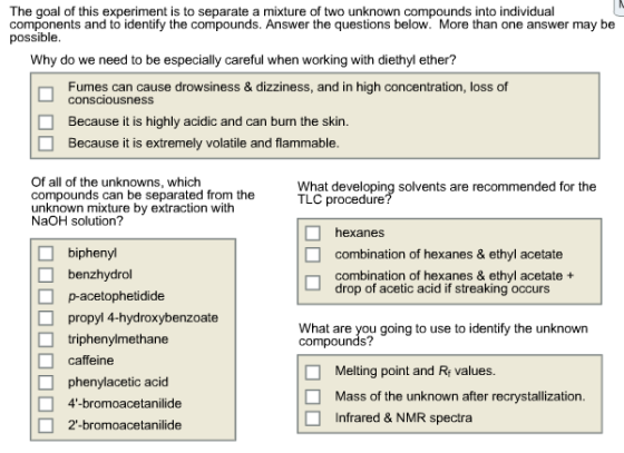 The goal of this experiment is to separate a mixture of two unknown compounds into individual Components and to identify the compounds. Answer the questions below. More than one answer may be possible Why do we need to be especially careful when working with diethyl ether? Fumes can cause drowsiness & dizziness, and in high concentration, loss of consciousness Because it is highly acidic and can burn the skin Because it is extremely volatile and flammable Of all of the unknowns, which What developing solvents are recommended for the compounds can be separated from the TLC procedure unknown mixture by extraction with NaOH solution? hexanes biphenyl combination of hexanes & ethyl acetate benzhydrol combination of hexanes & ethyl acetate drop of acetic acid if streaking occurs acetophetidide propyl 4-hydroxybenzoate compounds? going to use to identify the unknown triphenylmethane caffeine Melting point and Re values. phenylacetic acid Mass of the unknown after recrystallization 4-bromoacetanillide nfrared & NMR spectra 2-bromoacetanilide