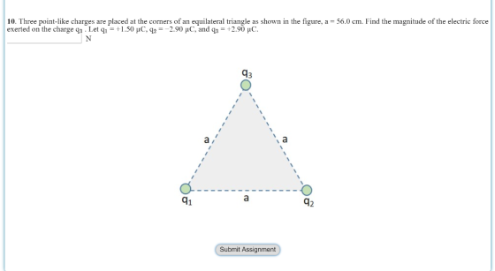 10. Three point-like charges are placed at the corners of an equilateral triangle as shown in the figure, a -56.0 cm. Find the exerted on the charge qa . Let q1.50 HC, q22.90 HC, and q3 +2.90 HC magnitude of the electric force 43 di 42 Submit Assignment