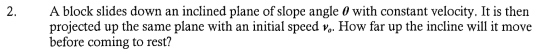 2. A block slides down an inclined plane of slope angle 0 with constant velocity. It is then projected up the same plane with