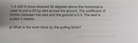 1) A 500 N force directed 30 degrees above the horizontal is used to pull a 50 kg sled across the ground. The coefficient of